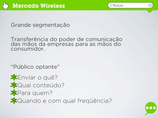 Mercado Wireless                  Buscar...




Grande segmentação

Transferência do poder de comunicação
das mãos da empresas para as mãos do
consumidor.


“Público optante”
  Enviar o quê?
  Qual conteúdo?
  Para quem?
  Quando e com qual freqüência?
 