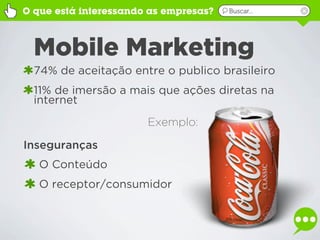 O que está interessando as empresas?   Buscar...




  Mobile Marketing
  74% de aceitação entre o publico brasileiro
  11% de imersão a mais que ações diretas na
  internet
                       Exemplo:

Inseguranças
   O Conteúdo
   O receptor/consumidor
 