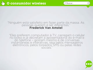 O consumidor wireless                   Buscar...




“Ninguém está satisfeito em fazer parte da massa. As
        pessoas querem é ser diferentes.”
              Frederick Van Amstel

 “Eles preferem computador à TV, carregam o celular
  no bolso e já decretam a aposentadoria do e-mail e
      do telefone – gostam mesmo é de conversas
   instantâneas e interativas, seja pelos mensageiros
     eletrônicos, pelos torpedos SMS ou pelas redes
                          sociais.”
 
