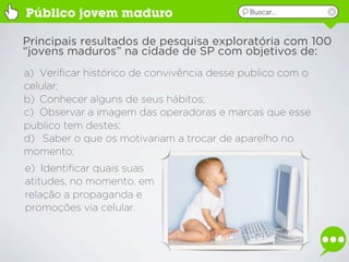 Público jovem maduro                        Buscar...



Principais resultados de pesquisa exploratória com 100
“jovens maduros” na cidade de SP com objetivos de:
a) Verificar histórico de convivência desse publico com o
celular;
b) Conhecer alguns de seus hábitos;
c) Observar a imagem das operadoras e marcas que esse
publico tem destes;
d) Saber o que os motivariam a trocar de aparelho no
momento;
e) Identificar quais suas
atitudes, no momento, em
relação a propaganda e
promoções via celular.
 
