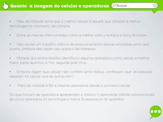 Quanto a imagem do celular e operadoras                     Buscar...



•   Mais da metade acha que o melhor celular é aquele que oferece a melhor
tecnologia no momento da compra.

•   Entre as marcas mencionadas como a melhor está a Nokia e a Sony Ericsson.

•   Não existe um trabalho efetivo de posicionamento dessas empresas junto aos
jovens, embora eles sejam seu publico de interesse.

•   Metade dos entrevistados identificou alguma operadora como sendo a melhor:
maior parte apontou a Tim, seguida pela Vivo.

•   Embora digam que celular não confere tanto status, confessam que “as pessoas
reparam no celular que as outras tem”.

•   Mais da metade é fiel a mesma operadora desde o primeiro celular.

Os que trocam de operadora apresentam o motivo 1) aproveitar ofertas promocionais
de outra operadora 2) tecnologia e marca 3) espessura do aparelho.
 