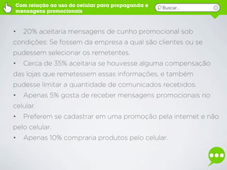 Com relação ao uso do celular para propaganda e   Buscar...
mensagens promocionais



•   20% aceitaria mensagens de cunho promocional sob
condições: Se fossem da empresa a qual são clientes ou se
pudessem selecionar os remetentes.
•   Cerca de 35% aceitaria se houvesse alguma compensação
das lojas que remetessem essas informações, e também
pudesse limitar a quantidade de comunicados recebidos.
•   Apenas 5% gosta de receber mensagens promocionais no
celular.
•   Preferem se cadastrar em uma promoção pela internet e não
pelo celular.
•   Apenas 10% compraria produtos pelo celular.
 