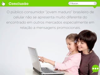 Conclusão                          Buscar...



O público consumidor “jovem maduro” brasileiro de
   celular não se apresenta muito diferente do
encontrado em outros mercados especialmente em
        relação a mensagens promocionais.
 