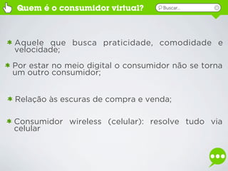Quem é o consumidor virtual?       Buscar...




Aquele que busca praticidade, comodidade e
velocidade;
Por estar no meio digital o consumidor não se torna
um outro consumidor;


Relação às escuras de compra e venda;

Consumidor wireless (celular): resolve tudo via
celular
 