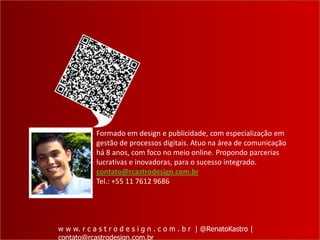 Formado em design e publicidade, com especialização em
            gestão de processos digitais. Atuo na área de comunicação
            há 8 anos, com foco no meio online. Propondo parcerias
            lucrativas e inovadoras, para o sucesso integrado.
            contato@rcastrodesign.com.br
            Tel.: +55 11 7612 9686




w w w. r c a s t r o d e s i g n . c o m . b r | @RenatoKastro |
contato@rcastrodesign.com.br
 