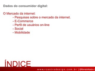 Dados do consumidor digital:

O Mercado da internet:
     - Pesquisas sobre o mercado da internet.
     - E-Commerce
     - Perfil de usuários on-line
     - Social
     - Mobilidade




ÍNDICE                w w w. r c a s t r o d e s i g n . c o m . b r | @RenatoKastro |
 