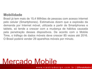 Mobilidade
Brasil já tem mais de 15,4 Milhões de pessoas com acesso internet
pelo celular (Smartphones). Estimativas dizem que a explosão da
demanda por Internet móvel, utilizada a partir de Smartphones e
tablets, só tende a crescer com a mudança de hábitos causada
pela penetração desses dispositivos. De acordo com o Mobile
Time, o tráfego de dados móveis deve crescer 85 vezes até 2016.
O Brasil poderá vender 29 aparelhos móveis por minuto.




Mercado Mobile
                         w w w. r c a s t r o d e s i g n . c o m . b r | @RenatoKastro |
 