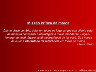 Missão crítica da marca
Diante deste cenário, estar em todos os lugares que seu cliente está,
   de maneira conceitual e estratégica é muito importante. Faça-o
 lembrar de você, faça-o sentir necessidade de ter você. Sua marca
      deve ter a identidade da relevância em todos os meios.
                                                                     - Renato Castro




                          w w w. r c a s t r o d e s i g n . c o m . b r | @RenatoKastro |
 