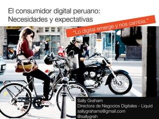 El consumidor digital peruano: 
Necesidades y expectativas
                               ia.”
                                               y no s camb
                                     e   rge
                     “Lo d igital em




                       Sally Graham
                       Directora de Negocios Digitales - Liquid
                       sallygrahams@gmail.com
                       @sallygrah
 