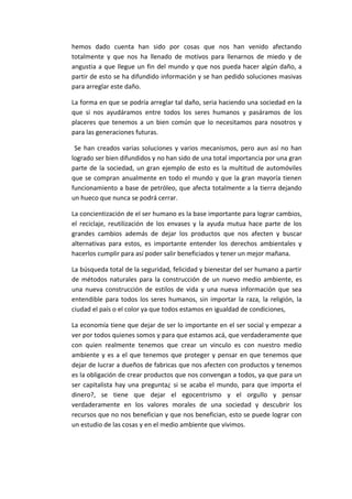hemos dado cuenta han sido por cosas que nos han venido afectando
totalmente y que nos ha llenado de motivos para llenarnos de miedo y de
angustia a que llegue un fin del mundo y que nos pueda hacer algún daño, a
partir de esto se ha difundido información y se han pedido soluciones masivas
para arreglar este daño.

La forma en que se podría arreglar tal daño, seria haciendo una sociedad en la
que si nos ayudáramos entre todos los seres humanos y pasáramos de los
placeres que tenemos a un bien común que lo necesitamos para nosotros y
para las generaciones futuras.

 Se han creados varias soluciones y varios mecanismos, pero aun así no han
logrado ser bien difundidos y no han sido de una total importancia por una gran
parte de la sociedad, un gran ejemplo de esto es la multitud de automóviles
que se compran anualmente en todo el mundo y que la gran mayoría tienen
funcionamiento a base de petróleo, que afecta totalmente a la tierra dejando
un hueco que nunca se podrá cerrar.

La concientización de el ser humano es la base importante para lograr cambios,
el reciclaje, reutilización de los envases y la ayuda mutua hace parte de los
grandes cambios además de dejar los productos que nos afecten y buscar
alternativas para estos, es importante entender los derechos ambientales y
hacerlos cumplir para así poder salir beneficiados y tener un mejor mañana.

La búsqueda total de la seguridad, felicidad y bienestar del ser humano a partir
de métodos naturales para la construcción de un nuevo medio ambiente, es
una nueva construcción de estilos de vida y una nueva información que sea
entendible para todos los seres humanos, sin importar la raza, la religión, la
ciudad el país o el color ya que todos estamos en igualdad de condiciones,

La economía tiene que dejar de ser lo importante en el ser social y empezar a
ver por todos quienes somos y para que estamos acá, que verdaderamente que
con quien realmente tenemos que crear un vinculo es con nuestro medio
ambiente y es a el que tenemos que proteger y pensar en que tenemos que
dejar de lucrar a dueños de fabricas que nos afecten con productos y tenemos
es la obligación de crear productos que nos convengan a todos, ya que para un
ser capitalista hay una pregunta¿ si se acaba el mundo, para que importa el
dinero?, se tiene que dejar el egocentrismo y el orgullo y pensar
verdaderamente en los valores morales de una sociedad y descubrir los
recursos que no nos benefician y que nos benefician, esto se puede lograr con
un estudio de las cosas y en el medio ambiente que vivimos.
 