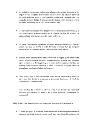 6. Un verdadero consumidor ecológico no adquiere ningún tipo de producto de
       ningún tipo de compañía multinacional o nacional que no actué en beneficio
       del medio ambiente, antes es responsable de protestar en contra de ellos y de
       no ayudar a ningún de tipo de empresa capitalista que quiera pasar por encima
       del medio ambiente y que le haga un total daño a este.



   7. Los factores limitantes es la falta de comunicación entre los seres humanos, y la
      falta de conciencia y responsabilidad social, además de dejar los placeres de
      lado para llegar así a la protección del medio ambiente.



   8. Un coche con energías renovables, consumir alimentos orgánicos y frescos,
      utilizar ropa que sea hecha a partir de fibras naturales, huir de cualquier
      producto realizado por petroquímica, evitar productos de plástico.



   9. Relación entre personalidad y comportamiento ecológico: para tener cierto
       comportamiento se tiene que tener una personalidad definida, para así poder
       lograr cambios en la demás gente y en el medio ambiente, convenciendo a los
       demás y dando seguridad de lo que se habla, la seguridad se da por medio de
       actos y la personalidad es la base de los actos.



   10. Escala verbal: A partir de conversatorios en la calle, de enseñanzas si animo de
       lucro para los demás e encuestas y preguntas desafiando el nivel de
       conocimiento a cerca del tema.



       Escala afectiva: Se podría crear a través como de un detector de afectividad
       que tanto amor tiene en sus palabras por el medio ambiente y que es capaz de
       hacer por el.



CAPITULO 4 – Falacias y eufemismos ecológicos en la comunicación empresarial.



   1. El papel que juega el placer es hacer sentir bien al ser humano utilizando el
      producto, que haga un total cambio en el, para hacerlo ver bien además de
 