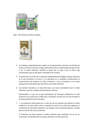 Light – NO contiene químicos ni grasas.




    4. Se establecen dependiendo de la edad y el comportamiento, para dar una satisfacción
       social y mental de acuerdo al rango, además de sentirse comprometido consigo mismo
       y con el medio ambiente, también se quiere dar un paso a que el cliente siga
       consumiendo, para así dar placer y felicidad al ser humano.

    5. Se quiere dar una visión de la catástrofe medioambiental ecológica, del gran daño que
       se le esta haciendo a la tierra y a la naturaleza en su totalidad, manifestando las
       consecuencias que tenemos en estos momentos, y que el producto es una mejor
       ayuda para la total satisfacción del cliente y del medio ambiente.

    6. Una función favorable es el desarrollo hacia una nueva mentalidad hacia el medio
       ambiente y que sea cuidado y preservado por nosotros.

        Desfavorables, es que con la gran participación de mensajes publicitarios en todo
        producto se ha vuelto poco creíble para a sociedad y muchos no se lo han tomado en
        serio para beneficio de la naturaleza.

    7. 1. Los productos relacionados por su valor de uso son aquellos que aportan al medio
       ambiente y no hacen daño a este un ejemplo de este son los alimentos orgánicos, la
       reutilización de elementos plásticos y que tengan menos contenido plástico, reciclaje
       para la creación de nuevos productos.

        2. Productos que dicen aportar al medio ambiente pero realmente nos es así, los
        insecticidas, los desodorantes en espray, alimentos con altos químicos.
 
