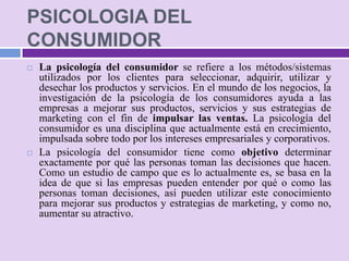 PSICOLOGIA DEL
CONSUMIDOR
   La psicología del consumidor se refiere a los métodos/sistemas
    utilizados por los clientes para seleccionar, adquirir, utilizar y
    desechar los productos y servicios. En el mundo de los negocios, la
    investigación de la psicología de los consumidores ayuda a las
    empresas a mejorar sus productos, servicios y sus estrategias de
    marketing con el fin de impulsar las ventas. La psicología del
    consumidor es una disciplina que actualmente está en crecimiento,
    impulsada sobre todo por los intereses empresariales y corporativos.
   La psicología del consumidor tiene como objetivo determinar
    exactamente por qué las personas toman las decisiones que hacen.
    Como un estudio de campo que es lo actualmente es, se basa en la
    idea de que si las empresas pueden entender por qué o como las
    personas toman decisiones, así pueden utilizar este conocimiento
    para mejorar sus productos y estrategias de marketing, y como no,
    aumentar su atractivo.
 