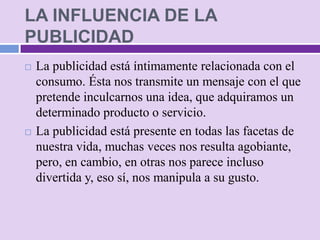 LA INFLUENCIA DE LA
PUBLICIDAD
   La publicidad está íntimamente relacionada con el
    consumo. Ésta nos transmite un mensaje con el que
    pretende inculcarnos una idea, que adquiramos un
    determinado producto o servicio.
   La publicidad está presente en todas las facetas de
    nuestra vida, muchas veces nos resulta agobiante,
    pero, en cambio, en otras nos parece incluso
    divertida y, eso sí, nos manipula a su gusto.
 