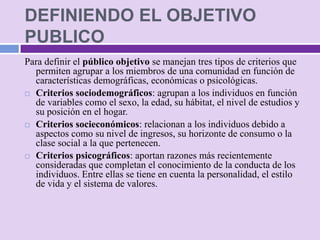 DEFINIENDO EL OBJETIVO
PUBLICO
Para definir el público objetivo se manejan tres tipos de criterios que
  permiten agrupar a los miembros de una comunidad en función de
  características demográficas, económicas o psicológicas.
 Criterios sociodemográficos: agrupan a los individuos en función
  de variables como el sexo, la edad, su hábitat, el nivel de estudios y
  su posición en el hogar.
 Criterios socieconómicos: relacionan a los individuos debido a
  aspectos como su nivel de ingresos, su horizonte de consumo o la
  clase social a la que pertenecen.
 Criterios psicográficos: aportan razones más recientemente
  consideradas que completan el conocimiento de la conducta de los
  individuos. Entre ellas se tiene en cuenta la personalidad, el estilo
  de vida y el sistema de valores.
 
