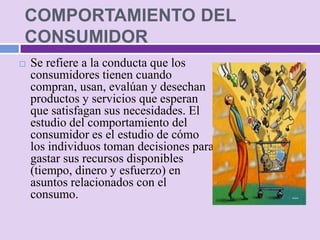 COMPORTAMIENTO DEL
CONSUMIDOR
   Se refiere a la conducta que los
    consumidores tienen cuando
    compran, usan, evalúan y desechan
    productos y servicios que esperan
    que satisfagan sus necesidades. El
    estudio del comportamiento del
    consumidor es el estudio de cómo
    los individuos toman decisiones para
    gastar sus recursos disponibles
    (tiempo, dinero y esfuerzo) en
    asuntos relacionados con el
    consumo.
 
