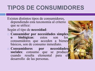 TIPOS DE CONSUMIDORES
Existen distintos tipos de consumidores,
  dependiendo esta taxonomía al criterio
  que se utilice:
Según el tipo de necesidad:
 Consumidor por necesidades simples
  o    biológicas:      estos    son   los
  consumidores que acceden a bienes
  básicos, son de consumo inmediato.
 Consumidores         por     necesidades
  sociales: consumo que se produce
  cuando resulta elemental para el
  desarrollo de las personas.
 