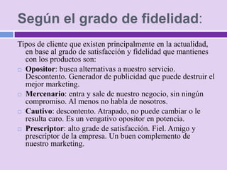 Según el grado de fidelidad:
Tipos de cliente que existen principalmente en la actualidad,
  en base al grado de satisfacción y fidelidad que mantienes
  con los productos son:
 Opositor: busca alternativas a nuestro servicio.
  Descontento. Generador de publicidad que puede destruir el
  mejor marketing.
 Mercenario: entra y sale de nuestro negocio, sin ningún
  compromiso. Al menos no habla de nosotros.
 Cautivo: descontento. Atrapado, no puede cambiar o le
  resulta caro. Es un vengativo opositor en potencia.
 Prescriptor: alto grade de satisfacción. Fiel. Amigo y
  prescriptor de la empresa. Un buen complemento de
  nuestro marketing.
 