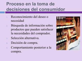 Proceso en la toma de
decisiones del consumidor
1.   Reconocimiento del deseo o
     necesidad
2.   Búsqueda de información sobre
     productos que pueden satisfacer
     la necesidades del comprador.
3.   Selección alternativa.
4.   Decisión de compra.
5.   Comportamiento posterior a la
     compra.
 
