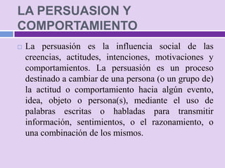 LA PERSUASION Y
COMPORTAMIENTO
   La persuasión es la influencia social de las
    creencias, actitudes, intenciones, motivaciones y
    comportamientos. La persuasión es un proceso
    destinado a cambiar de una persona (o un grupo de)
    la actitud o comportamiento hacia algún evento,
    idea, objeto o persona(s), mediante el uso de
    palabras escritas o habladas para transmitir
    información, sentimientos, o el razonamiento, o
    una combinación de los mismos.
 