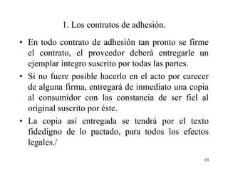 1. Los contratos de adhesión.
• En todo contrato de adhesión tan pronto se firme
  el contrato, el proveedor deberá entregarle un
  ejemplar íntegro suscrito por todas las partes.
• Si no fuere posible hacerlo en el acto por carecer
  de alguna firma, entregará de inmediato una copia
  al consumidor con las constancia de ser fiel al
  original suscrito por éste.
• La copia así entregada se tendrá por el texto
  fidedigno de lo pactado, para todos los efectos
  legales./
                                                  10
 
