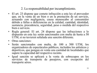2. La responsabilidad por incumplimiento.
• El art. 23 dispone que comete infracción a esta ley el proveedor
  que, en la venta de un bien o en la prestación de un servicio,
  actuando con negligencia, causa menoscabo al consumidor
  debido a fallas o deficiencias en la calidad, cantidad, identidad,
  sustancia, procedencia, seguridad, peso o medida del respectivo
  bien o servicio.
• Regla general: El art. 24 dispone que las infracciones a lo
  dispuesto en esta ley serán sancionados con multa de hasta a 50
  UTM, si no tuvieren señalada una sanción diferente.
• Otras sanciones:
• Serán sancionados con multa, de 100 a 300 UTM, los
  organizadores de espectáculos públicos, incluidos los artísticos y
  deportivos, que pongan en venta una cantidad de localidades que
  supere la capacidad del respectivo recinto.
• Igual sanción se aplicará a la venta de sobrecupos en los
  servicios de transporte de pasajeros, con excepción del
  transporte aéreo.
                                                                  11
 
