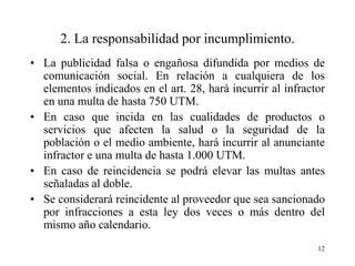 2. La responsabilidad por incumplimiento.
• La publicidad falsa o engañosa difundida por medios de
  comunicación social. En relación a cualquiera de los
  elementos indicados en el art. 28, hará incurrir al infractor
  en una multa de hasta 750 UTM.
• En caso que incida en las cualidades de productos o
  servicios que afecten la salud o la seguridad de la
  población o el medio ambiente, hará incurrir al anunciante
  infractor e una multa de hasta 1.000 UTM.
• En caso de reincidencia se podrá elevar las multas antes
  señaladas al doble.
• Se considerará reincidente al proveedor que sea sancionado
  por infracciones a esta ley dos veces o más dentro del
  mismo año calendario.
                                                             12
 