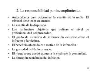2. La responsabilidad por incumplimiento.
• Antecedentes para determinar la cuantía de la multa: El
  tribunal debe tener en cuenta:
• La cuantía de lo disputado.
• Los parámetros objetivos que definan el nivel de
  profesionalidad del proveedor,
• El grado de asimetría de información existente entre el
  infractor y la víctima.
• El beneficio obtenido con motivo de la infracción.
• La gravedad del daño causado.
• El riesgo a que quedó expuesta la víctima o la comunidad.
• La situación económica del infractor.


                                                         13
 