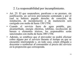 2. La responsabilidad por incumplimiento.
• Art. 25: El que suspendiere, paralizare o no prestare, sin
  justificación, un servicio previamente contratado y por el
  cual se hubiere pagado derecho de conexión, de
  instalación, de incorporación o de mantención será
  castigado con multa de hasta 150 UTM.
• Cuando el servicio fuere de agua potable, gas,
  alcantarillado, energía eléctrica, teléfono, recolección de
  basura o elementos tóxicos, los responsables serán
  sancionados con multa de hasta 300 UTM.
• Además, se establece que el proveedor no podrá efectuar
  cobro alguno por el servicio durante el tiempo en que se
  encuentre interrumpido y, en todo caso, estará obligado a
  descontar o rembolsar al consumidor el precio del servicio
  en la proporción que corresponda.

                                                           14
 