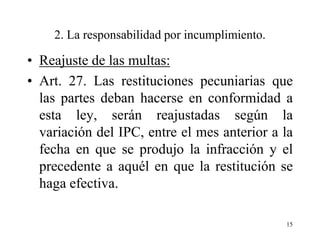 2. La responsabilidad por incumplimiento.

• Reajuste de las multas:
• Art. 27. Las restituciones pecuniarias que
  las partes deban hacerse en conformidad a
  esta ley, serán reajustadas según la
  variación del IPC, entre el mes anterior a la
  fecha en que se produjo la infracción y el
  precedente a aquél en que la restitución se
  haga efectiva.

                                                15
 