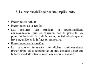 2. La responsabilidad por incumplimiento.

• Prescripción: Art. 26
• Prescripción de la acción:
• Las acciones que persigan la responsabilidad
  contravencional que se sanciona por la presente ley
  prescribirán en el plazo de 6 meses, contado desde que se
  haya incurrido en la infracción respectiva.
• Prescripción de la sanción:
• Las sanciones impuestas por dichas contravenciones
  prescribirán en el término de un año, contado desde que
  hubiere quedado a firme la sentencia condenatoria./


                                                         16
 