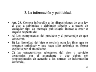 3. La información y publicidad.

• Art. 28. Comete infracción a las disposiciones de esta ley
  el que, a sabiendas o debiendo saberlo y a través de
  cualquier tipo de mensaje publicitario induce a error o
  engaño respecto de:
• A) Los componentes del producto y el porcentaje en que
  concurren.
• B) La idoneidad del bien o servicio para los fines que se
  pretende satisfacer y que haya sido atribuida en forma
  explícita por el anunciante.
• C) las características relevantes del bien o servicio
  destacadas por el anunciante o que deban ser
  proporcionadas de acuerdo a las normas de información
  comercial.
                                                          17
 