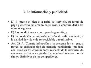 3. La información y publicidad.

• D) El precio el bien o la tarifa del servicio, su forma de
  pago y el costo del crédito en su caso, e conformidad a las
  normas vigentes.
• E) Las condiciones en que opera la garantía, y
• F) Su condición de no producir daño al medio ambiente, a
  la calidad de vida y de ser reciclable o reutilizable.
• Art. 28 A: Comete infracción a la presente ley el que, a
  través de cualquier tipo de mensaje publicitario, produce
  confusión en los consumidores respecto de la identidad de
  empresas, actividades, productos, nombres, marcas u otros
  signos distintivos de los competidores.

                                                           18
 