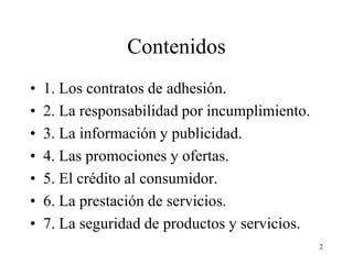 Contenidos
•   1. Los contratos de adhesión.
•   2. La responsabilidad por incumplimiento.
•   3. La información y publicidad.
•   4. Las promociones y ofertas.
•   5. El crédito al consumidor.
•   6. La prestación de servicios.
•   7. La seguridad de productos y servicios.
                                                2
 
