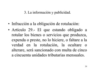 3. La información y publicidad.


• Infracción a la obligación de rotulación:
• Artículo 29.- El que estando obligado a
  rotular los bienes o servicios que produzca,
  expenda o preste, no lo hiciere, o faltare a la
  verdad en la rotulación, la ocultare o
  alterare, será sancionado con multa de cinco
  a cincuenta unidades tributarias mensuales.

                                               20
 