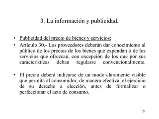 3. La información y publicidad.

• Publicidad del precio de bienes y servicios:
• Artículo 30.- Los proveedores deberán dar conocimiento al
  público de los precios de los bienes que expendan o de los
  servicios que ofrezcan, con excepción de los que por sus
  características deban regularse convencionalmente.

• El precio deberá indicarse de un modo claramente visible
  que permita al consumidor, de manera efectiva, el ejercicio
  de su derecho a elección, antes de formalizar o
  perfeccionar el acto de consumo.


                                                           21
 