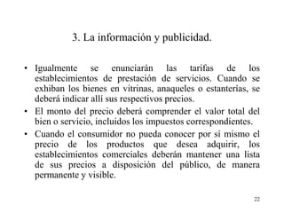 3. La información y publicidad.

• Igualmente se enunciarán las tarifas de los
  establecimientos de prestación de servicios. Cuando se
  exhiban los bienes en vitrinas, anaqueles o estanterías, se
  deberá indicar allí sus respectivos precios.
• El monto del precio deberá comprender el valor total del
  bien o servicio, incluidos los impuestos correspondientes.
• Cuando el consumidor no pueda conocer por sí mismo el
  precio de los productos que desea adquirir, los
  establecimientos comerciales deberán mantener una lista
  de sus precios a disposición del público, de manera
  permanente y visible.

                                                           22
 