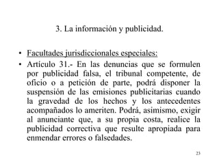 3. La información y publicidad.

• Facultades jurisdiccionales especiales:
• Artículo 31.- En las denuncias que se formulen
  por publicidad falsa, el tribunal competente, de
  oficio o a petición de parte, podrá disponer la
  suspensión de las emisiones publicitarias cuando
  la gravedad de los hechos y los antecedentes
  acompañados lo ameriten. Podrá, asimismo, exigir
  al anunciante que, a su propia costa, realice la
  publicidad correctiva que resulte apropiada para
  enmendar errores o falsedades.
                                                23
 