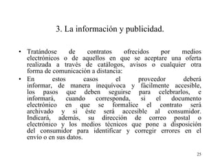 3. La información y publicidad.

• Tratándose       de    contratos    ofrecidos     por    medios
  electrónicos o de aquellos en que se aceptare una oferta
  realizada a través de catálogos, avisos o cualquier otra
  forma de comunicación a distancia:
• En        estos       casos      el      proveedor        deberá
  informar, de manera inequívoca y fácilmente accesible,
  los pasos que deben seguirse para celebrarlos, e
  informará,      cuando    corresponda,    si   el     documento
  electrónico en que se formalice el contrato será
  archivado y si éste será accesible al consumidor.
  Indicará, además, su dirección de correo postal o
  electrónico y los medios técnicos que pone a disposición
  del consumidor para identificar y corregir errores en el
  envío o en sus datos.

                                                                25
 