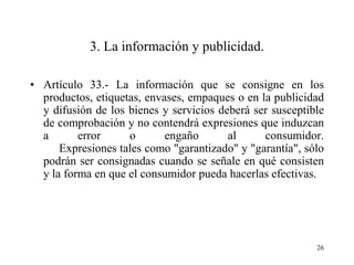 3. La información y publicidad.

• Artículo 33.- La información que se consigne en los
  productos, etiquetas, envases, empaques o en la publicidad
  y difusión de los bienes y servicios deberá ser susceptible
  de comprobación y no contendrá expresiones que induzcan
  a       error     o       engaño       al     consumidor.
      Expresiones tales como "garantizado" y "garantía", sólo
  podrán ser consignadas cuando se señale en qué consisten
  y la forma en que el consumidor pueda hacerlas efectivas.




                                                           26
 