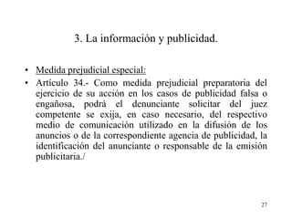3. La información y publicidad.

• Medida prejudicial especial:
• Artículo 34.- Como medida prejudicial preparatoria del
  ejercicio de su acción en los casos de publicidad falsa o
  engañosa, podrá el denunciante solicitar del juez
  competente se exija, en caso necesario, del respectivo
  medio de comunicación utilizado en la difusión de los
  anuncios o de la correspondiente agencia de publicidad, la
  identificación del anunciante o responsable de la emisión
  publicitaria./



                                                          27
 