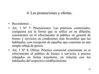 4. Las promociones y ofertas.

• Recordemos…
• Art. 1 Nº 7: Promociones: Las prácticas comerciales,
  cualquiera sea la forma que se utilice en su difusión,
  consistentes en el ofrecimiento al público en general de
  bienes y servicios en condiciones más favorables que las
  habituales, con excepción de aquellas que consistan en una
  simple rebaja de precio.
• Art. 1 Nº 8: Oferta: Práctica comercial consistente en el
  ofrecimiento al público de bienes o servicios a precios
  rebajados en forma transitoria, en relación con los
  habituales del respectivo establecimiento.

                                                          28
 