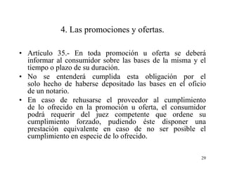 4. Las promociones y ofertas.

• Artículo 35.- En toda promoción u oferta se deberá
  informar al consumidor sobre las bases de la misma y el
  tiempo o plazo de su duración.
• No se entenderá cumplida esta obligación por el
  solo hecho de haberse depositado las bases en el oficio
  de un notario.
• En caso de rehusarse el proveedor al cumplimiento
  de lo ofrecido en la promoción u oferta, el consumidor
  podrá requerir del juez competente que ordene su
  cumplimiento forzado, pudiendo éste disponer una
  prestación equivalente en caso de no ser posible el
  cumplimiento en especie de lo ofrecido.

                                                       29
 