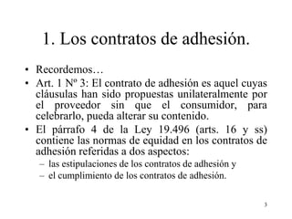 1. Los contratos de adhesión.
• Recordemos…
• Art. 1 Nº 3: El contrato de adhesión es aquel cuyas
  cláusulas han sido propuestas unilateralmente por
  el proveedor sin que el consumidor, para
  celebrarlo, pueda alterar su contenido.
• El párrafo 4 de la Ley 19.496 (arts. 16 y ss)
  contiene las normas de equidad en los contratos de
  adhesión referidas a dos aspectos:
   – las estipulaciones de los contratos de adhesión y
   – el cumplimiento de los contratos de adhesión.

                                                         3
 