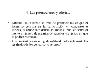 4. Las promociones y ofertas.

• Artículo 36.- Cuando se trate de promociones en que el
  incentivo consista en la participación en concursos o
  sorteos, el anunciante deberá informar al público sobre el
  monto o número de premios de aquéllos y el plazo en que
  se podrán reclamar.
• El anunciante estará obligado a difundir adecuadamente los
  resultados de los concursos o sorteos./




                                                          30
 