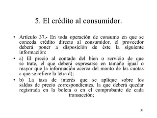 5. El crédito al consumidor.
• Artículo 37.- En toda operación de consumo en que se
  conceda crédito directo al consumidor, el proveedor
  deberá poner a disposición de éste la siguiente
  información:
• a) El precio al contado del bien o servicio de que
  se trate, el que deberá expresarse en tamaño igual o
  mayor que la información acerca del monto de las cuotas
  a que se refiere la letra d);
• b) La tasa de interés que se aplique sobre los
  saldos de precio correspondientes, la que deberá quedar
  registrada en la boleta o en el comprobante de cada
                            transacción;

                                                       31
 