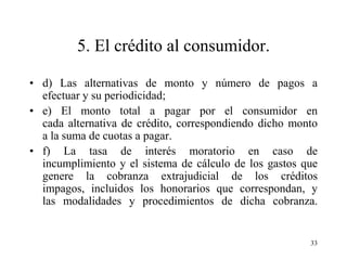 5. El crédito al consumidor.

• d) Las alternativas de monto y número de pagos a
  efectuar y su periodicidad;
• e) El monto total a pagar por el consumidor en
  cada alternativa de crédito, correspondiendo dicho monto
  a la suma de cuotas a pagar.
• f) La tasa de interés moratorio en caso de
  incumplimiento y el sistema de cálculo de los gastos que
  genere la cobranza extrajudicial de los créditos
  impagos, incluidos los honorarios que correspondan, y
  las modalidades y procedimientos de dicha cobranza.


                                                        33
 