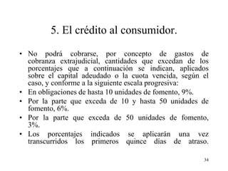 5. El crédito al consumidor.
• No podrá cobrarse, por concepto de gastos de
  cobranza extrajudicial, cantidades que excedan de los
  porcentajes que a continuación se indican, aplicados
  sobre el capital adeudado o la cuota vencida, según el
  caso, y conforme a la siguiente escala progresiva:
• En obligaciones de hasta 10 unidades de fomento, 9%.
• Por la parte que exceda de 10 y hasta 50 unidades de
  fomento, 6%.
• Por la parte que exceda de 50 unidades de fomento,
  3%.
• Los porcentajes indicados se aplicarán una vez
  transcurridos los primeros quince días de atraso.

                                                      34
 