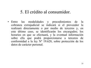 5. El crédito al consumidor.

• Entre las modalidades y procedimientos de la
  cobranza extrajudicial se indicará si el proveedor la
  realizará directamente o por medio de terceros y, en
  este último caso, se identificarán los encargados; los
  horarios en que se efectuará, y la eventual información
  sobre ella que podrá proporcionarse a terceros de
  conformidad a la ley Nº 19.628, sobre protección de los
  datos de carácter personal.




                                                       35
 