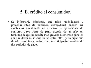 5. El crédito al consumidor.

• Se informará, asimismo, que tales modalidades y
  procedimientos de cobranza extrajudicial pueden ser
  cambiados anualmente en el caso de operaciones de
  consumo cuyo plazo de pago exceda de un año, en
  términos de que no resulte más gravoso ni oneroso para los
  consumidores ni se discrimine entre ellos, y siempre que
  de tales cambios se avise con una anticipación mínima de
  dos períodos de pago.




                                                          36
 